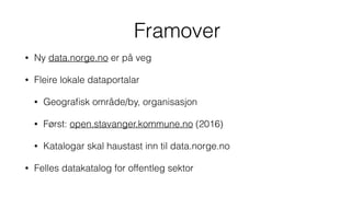 Framover
• Ny data.norge.no er på veg
• Fleire lokale dataportalar
• Geograﬁsk område/by, organisasjon
• Først: open.stavanger.kommune.no (2016)
• Katalogar skal haustast inn til data.norge.no
• Felles datakatalog for offentleg sektor
 