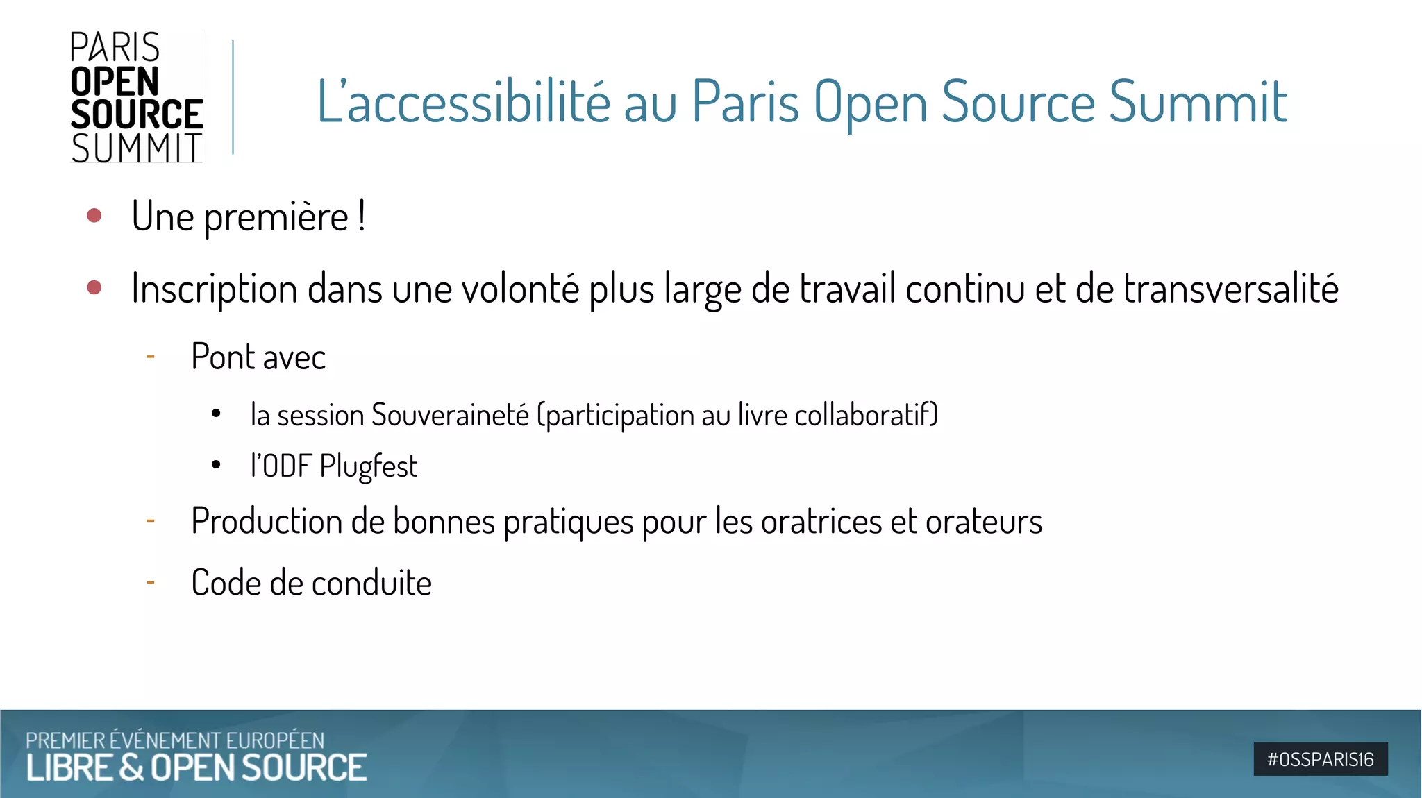 L’accessibilité au Paris Open Source Summit
●
Une première !
●
Inscription dans une volonté plus large de travail continu et de transversalité
‐ Pont avec
●
la session Souveraineté (participation au livre collaboratif)
●
l’ODF Plugfest
‐ Production de bonnes pratiques pour les oratrices et orateurs
‐ Code de conduite
 
