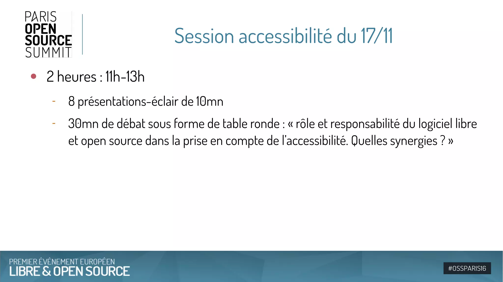 Session accessibilité du 17/11
●
2 heures : 11h-13h
‐ 8 présentations-éclair de 10mn
‐ 30mn de débat sous forme de table ronde : « rôle et responsabilité du logiciel libre
et open source dans la prise en compte de l’accessibilité. Quelles synergies ? »
 