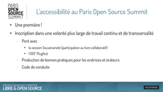 L’accessibilité au Paris Open Source Summit
●
Une première !
●
Inscription dans une volonté plus large de travail continu et de transversalité
‐ Pont avec
●
la session Souveraineté (participation au livre collaboratif)
●
l’ODF Plugfest
‐ Production de bonnes pratiques pour les oratrices et orateurs
‐ Code de conduite
 