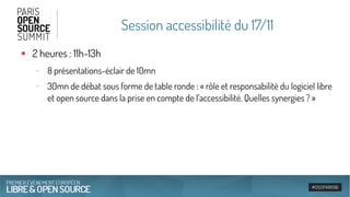 Session accessibilité du 17/11
●
2 heures : 11h-13h
‐ 8 présentations-éclair de 10mn
‐ 30mn de débat sous forme de table ronde : « rôle et responsabilité du logiciel libre
et open source dans la prise en compte de l’accessibilité. Quelles synergies ? »
 