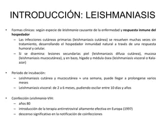 INTRODUCCIÓN: LEISHMANIASIS
• Formas clínicas: según especie de leishmania causante de la enfermedad y respuesta inmune del
hospedador
– Las infecciones cutáneas primarias (leishmaniasis cutánea) se resuelven muchas veces sin
tratamiento, desarrollando el hospedador inmunidad natural a través de una respuesta
humoral y celular.
– Si se disemina: lesiones secundarias piel (leishmaniasis difusa cutánea), mucosa
(leishmaniasis mucocutánea), y en bazo, hígado y médula ósea (leishmaniasis visceral o Kala-
azar)
• Periodo de incubación:
– Leishmaniasis cutánea y mucocutánea  una semana, puede llegar a prolongarse varios
meses
– Leishmaniasis visceral: de 2 a 6 meses, pudiendo oscilar entre 10 días y años
• Coinfección Leishmania-VIH:
– años 80
– introducción de la terapia antirretroviral altamente efectiva en Europa (1997)
– descenso significativo en la notificación de coinfecciones
 