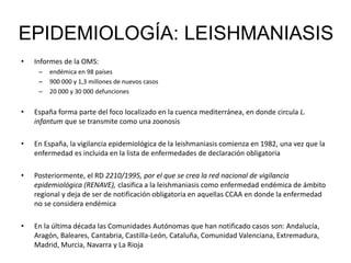• Informes de la OMS:
– endémica en 98 países
– 900 000 y 1,3 millones de nuevos casos
– 20 000 y 30 000 defunciones
• España forma parte del foco localizado en la cuenca mediterránea, en donde circula L.
infantum que se transmite como una zoonosis
• En España, la vigilancia epidemiológica de la leishmaniasis comienza en 1982, una vez que la
enfermedad es incluida en la lista de enfermedades de declaración obligatoria
• Posteriormente, el RD 2210/1995, por el que se crea la red nacional de vigilancia
epidemiológica (RENAVE), clasifica a la leishmaniasis como enfermedad endémica de ámbito
regional y deja de ser de notificación obligatoria en aquellas CCAA en donde la enfermedad
no se considera endémica
• En la última década las Comunidades Autónomas que han notificado casos son: Andalucía,
Aragón, Baleares, Cantabria, Castilla-León, Cataluña, Comunidad Valenciana, Extremadura,
Madrid, Murcia, Navarra y La Rioja
EPIDEMIOLOGÍA: LEISHMANIASIS
 