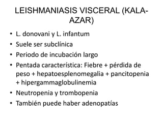 LEISHMANIASIS VISCERAL (KALA-
AZAR)
• L. donovani y L. infantum
• Suele ser subclínica
• Periodo de incubación largo
• Pentada característica: Fiebre + pérdida de
peso + hepatoesplenomegalia + pancitopenia
+ hipergammaglobulinemia
• Neutropenia y trombopenia
• También puede haber adenopatías
 