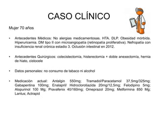 CASO CLÍNICO
Mujer 70 años
• Antecedentes Médicos: No alergias medicamentosas. HTA. DLP. Obesidad mórbida.
Hiperuricemia. DM tipo II con microangiopatía (retinopatía proliferativa). Nefropatía con
insuficiencia renal crónica estadio 3. Oclusión intestinal en 2012.
• Antecedentes Quirúrgicos: colecistectomía, histerectomía + doble anexectomía, hernia
de hiato, cistocele
• Datos personales: no consumo de tabaco ni alcohol
• Medicación actual: Antalgin 550mg; Tramadol/Paracetamol 37,5mg/325mg;
Gabapentina 100mg; Enalapril/ Hidroclorotiazida 20mg/12,5mg; Felodipino 5mg;
Alopurinol 100 Mg; Pravafenix 40/160mg; Omeprazol 20mg; Metformina 850 Mg;
Lantus; Actrapid
 