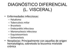DIAGNÓSTICO DIFERENCIAL
(L. VISCERAL)
• Enfermedades infecciosas:
– Paludismo
– Tuberculosis miliar
– Brucelosis
– Endocarditis infecciosa
– Mononucleosis infecciosa
– Esquistosomiasis
– Salmonelosis
• Neoplasias: Principalmente con aquellas de origen
hematológico, sobretodo la leucemia mieloide
crónica
 