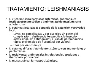 • L. visceral clásica: fármacos sistémicos, antimoniales
(estibogluconato sódico o antimoniato de meglumina) o
anfotericina
• L. cutáneas localizadas depende de la extensión y gravedad
local.
– Leves, no complicadas y por especies sin potencial
complicación: abstinencia terapéutica, la inyección
intralesional de antimoniales, el uso de paromomicina
tópica o el empleo de fluconazol por vía oral
– Fcos por vía sistémica
• L. cutánea difusa: tratamiento sistémico con antimoniales o
pentamidina.
• L. recidivante: antimoniales intralesionales asociados a
itraconazol por vía oral.
• L. mucocutánea: fármacos sistémicos.
TRATAMIENTO: LEISHMANIASIS
 