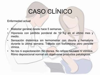 CASO CLÍNICO
Enfermedad actual
• Malestar general desde hace 5 semanas.
• Hiporexia con pérdida ponderal de 10 Kg en el último mes y
medio.
• Sensación distérmica sin termometrar con disuria y hematuria
durante la última semana. Tratada con fosfomicina pero persiste
clínica.
• No tos ni expectoración. No disnea. No refiere nauseas ni vómitos.
Ritmo deposicional normal sin objetivarse productos patológicos.
 