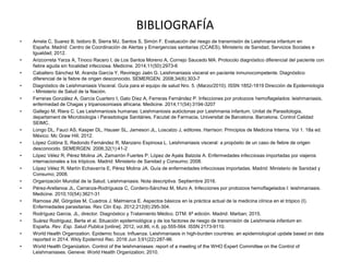 BIBLIOGRAFÍA
• Amela C, Suarez B, Isidoro B, Sierra MJ, Santos S, Simón F. Evaluación del riesgo de transmisión de Leishmania infantum en
España. Madrid: Centro de Coordinación de Alertas y Emergencias sanitarias (CCAES), Ministerio de Sanidad, Servicios Sociales e
Igualdad; 2012.
• Arizcorreta Yarza A, Tinoco Racero I, de Los Santos Moreno A, Cornejo Saucedo MA. Protocolo diagnóstico diferencial del paciente con
fiebre aguda sin focalidad infecciosa. Medicine. 2014;11(50):2973-6
• Caballero Sánchez M, Aranda García Y, Reviriego Jaén G. Leishmaniasis visceral en paciente inmunocompetente. Diagnóstico
diferencial de la fiebre de origen desconocido. SEMERGEN. 2008;34(6):303-7
• Diagnóstico de Leishmaniasis Visceral. Guía para el equipo de salud Nro. 5. (Marzo/2010). ISSN 1852-1819 Dirección de Epidemiología
- Ministerio de Salud de la Nación.
• Ferreras González A, García Cuartero I, Gato Díez A, Ferreras Fernández P. Infecciones por protozoos hemoflagelados: leishmaniasis,
enfermedad de Chagas y tripanosomiasis africana. Medicine. 2014;11(54):3194-3207
• Gallego M, Riera C. Las Leishmaniosis humanas: Leishmaniosis autóctonas por Leishmania infantum. Unitat de Parasitologia,
departament de Microbiologia i Parasitologia Sanitàries, Facutat de Farmacia, Universitat de Barcelona. Barcelona. Control Calidad
SEIMC.
• Longo DL, Fauci AS, Kasper DL, Hauser SL, Jameson JL, Loscalzo J, editores. Harrison: Principios de Medicina Interna. Vol 1. 18a ed.
México: Mc Graw Hill; 2012.
• López Cotóna S, Redondo Fernández R, Manzano Espinosa L. Leishmaniasis visceral: a propósito de un caso de fiebre de origen
desconocido. SEMERGEN. 2006;32(1):41-2
• López Vélez R, Pérez Molina JA, Zamarrón Fuertes P, López de Ayala Balzola A. Enfermedades infecciosas importadas por viajeros
internacionales a los trópicos. Madrid: Ministerio de Sanidad y Consumo; 2008.
• López Vélez R, Martín Echavarría E, Pérez Molina JA. Guía de enfermedades infecciosas importadas. Madrid: Ministerio de Sanidad y
Consumo; 2008.
• Organización Mundial de la Salud. Leishmaniasis. Nota descriptiva. Septiembre 2016.
• Pérez-Arellanoa JL, Carranza-Rodrígueza C, Cordero-Sánchez M, Muro A. Infecciones por protozoos hemoflagelados I: leishmaniasis.
Medicine. 2010;10(54):3621-31
• Ramosa JM, Górgolas M, Cuadros J, Malmierca E. Aspectos básicos en la práctica actual de la medicina clínica en el trópico (I).
Enfermedades parasitarias. Rev Clin Esp. 2012;212(6):295-304.
• Rodríguez Garcia, JL, director. Diagnóstico y Tratamiento Médico. DTM. 6ª edición. Madrid: Marban; 2015.
• Suárez Rodriguez, Berta et al. Situación epidemiológica y de los factores de riesgo de transmisión de Leishmania infantum en
España. Rev. Esp. Salud Publica [online]. 2012, vol.86, n.6, pp.555-564. ISSN 2173-9110.
• World Health Organization. Epidemic focus: Influenza. Leishmaniasis in high-burden countries: an epidemiological update based on data
reported in 2014. Wkly Epidemiol Rec. 2016 Jun 3;91(22):287-96.
• World Health Organization. Control of the leishmaniases: report of a meeting of the WHO Expert Committee on the Control of
Leishmaniases. Geneve: World Health Organization; 2010.
 