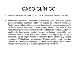 CASO CLÍNICO
• Toma de constantes: TA 78/44; FC 98; Tª 38’4º (Timpánica); Saturación O2 98%
• Exploración general: Consciente y orientada, NH, NP, con palidez
cutáneo-mucosa, eupneica, febril, sin signos de irritación meníngea.
Cuello: no se palpan adenopatías, no ingurgitación yugular. Auscultación
cardiaca: Ruidos cardiacos rítmicos, soplo sistólico en foco aórtico.
Auscultación pulmonar: normoventilación en todos los campos. Abdomen:
cicatriz de laparotomía media, blando, globuloso, depresible, con
molestias difusas a la palpación profunda, sin signos de irritación
peritoneal. No se palpan masas ni visceromegalias. Blumberg y Murphy
negativos. Peristaltismo conservado. Puñopercusión renal negativa
bilateral. Extremidades inferiores: sin edemas ni signos de trombosis
venosa profunda, con pulsos pedios presentes y simétricos.
 