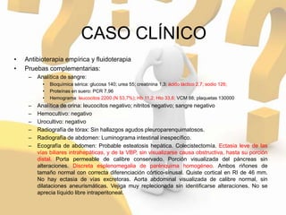 CASO CLÍNICO
• Antibioterapia empírica y fluidoterapia
• Pruebas complementarias:
– Analítica de sangre:
• Bioquímica sérica: glucosa 140; urea 55; creatinina 1,3; ácido láctico 2,7; sodio 126;
• Proteínas en suero: PCR 7,96
• Hemograma: leucocitos 2200 (N 53,7%); Hb 11,2; Hto 33,6; VCM 88; plaquetas 130000
– Analítica de orina: leucocitos negativo; nitritos negativo; sangre negativo
– Hemocultivo: negativo
– Urocultivo: negativo
– Radiografía de tórax: Sin hallazgos agudos pleuroparenquimatosos.
– Radiografía de abdomen: Luminograma intestinal inespecífico.
– Ecografía de abdomen: Probable esteatosis hepática. Colecistectomía. Ectasia leve de las
vías biliares intrahepáticas, y de la VBP, sin visualizarse causa obstructiva, hasta su porción
distal. Porta permeable de calibre conservado. Porción visualizada del páncreas sin
alteraciones. Discreta esplenomegalia de parénquima homogéneo. Ambos riñones de
tamaño normal con correcta diferenciación córtico-sinusal. Quiste cortical en RI de 46 mm.
No hay ectasia de vías excretoras. Aorta abdominal visualizada de calibre normal, sin
dilataciones aneurismáticas. Vejiga muy replecionada sin identificarse alteraciones. No se
aprecia líquido libre intraperitoneal.
 