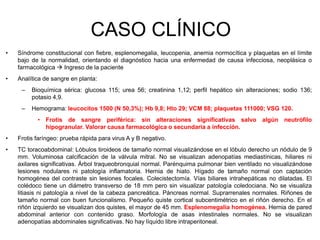 CASO CLÍNICO
• Síndrome constitucional con fiebre, esplenomegalia, leucopenia, anemia normocítica y plaquetas en el límite
bajo de la normalidad, orientando el diagnóstico hacia una enfermedad de causa infecciosa, neoplásica o
farmacológica  Ingreso de la paciente
• Analítica de sangre en planta:
– Bioquímica sérica: glucosa 115; urea 56; creatinina 1,12; perfil hepático sin alteraciones; sodio 136;
potasio 4,9.
– Hemograma: leucocitos 1500 (N 50,3%); Hb 9,8; Hto 29; VCM 88; plaquetas 111000; VSG 120.
• Frotis de sangre periférica: sin alteraciones significativas salvo algún neutrófilo
hipogranular. Valorar causa farmacológica o secundaria a infección.
• Frotis faríngeo: prueba rápida para virus A y B negativo.
• TC toracoabdominal: Lóbulos tiroideos de tamaño normal visualizándose en el lóbulo derecho un nódulo de 9
mm. Voluminosa calcificación de la válvula mitral. No se visualizan adenopatías mediastínicas, hiliares ni
axilares significativas. Árbol traqueobronquial normal. Parénquima pulmonar bien ventilado no visualizándose
lesiones nodulares ni patología inflamatoria. Hernia de hiato. Hígado de tamaño normal con captación
homogénea del contraste sin lesiones focales. Colecistectomía. Vías biliares intrahepáticas no dilatadas. El
colédoco tiene un diámetro transverso de 18 mm pero sin visualizar patología coledociana. No se visualiza
litiasis ni patología a nivel de la cabeza pancreática. Páncreas normal. Suprarrenales normales. Riñones de
tamaño normal con buen funcionalismo. Pequeño quiste cortical subcentimétrico en el riñón derecho. En el
riñón izquierdo se visualizan dos quistes, el mayor de 45 mm. Esplenomegalia homogénea. Hernia de pared
abdominal anterior con contenido graso. Morfología de asas intestinales normales. No se visualizan
adenopatías abdominales significativas. No hay líquido libre intraperitoneal.
 