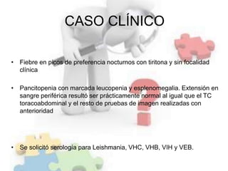 CASO CLÍNICO
• Fiebre en picos de preferencia nocturnos con tiritona y sin focalidad
clínica
• Pancitopenia con marcada leucopenia y esplenomegalia. Extensión en
sangre periférica resultó ser prácticamente normal al igual que el TC
toracoabdominal y el resto de pruebas de imagen realizadas con
anterioridad
• Se solicitó serología para Leishmania, VHC, VHB, VIH y VEB.
 