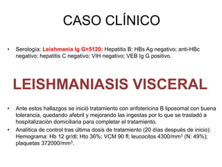 CASO CLÍNICO
• Serología: Leishmania Ig G>5120; Hepatitis B: HBs Ag negativo; anti-HBc
negativo; hepatitis C negativo; VIH negativo; VEB Ig G positivo.
• Ante estos hallazgos se inició tratamiento con anfotericina B liposomal con buena
tolerancia, quedando afebril y mejorando las ingestas por lo que se trasladó a
hospitalización domiciliaria para completar el tratamiento.
• Analítica de control tras última dosis de tratamiento (20 días después de inicio):
Hemograma: Hb 12 gr/dl; Hto 36%; VCM 90 fl; leucocitos 4300/mm3 (N: 49%);
plaquetas 372000/mm3.
LEISHMANIASIS VISCERAL
 