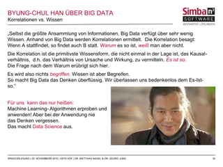 16
„Selbst die größte Ansammlung von Informationen, Big Data verfügt über sehr wenig
Wissen. Anhand von Big Data werden Korrelationen ermittelt. Die Korrelation besagt:
Wenn A stattfindet, so findet auch B statt. Warum es so ist, weiß man aber nicht.
Die Korrelation ist die primitivste Wissensform, die nicht einmal in der Lage ist, das Kausal-
verhältnis, d.h. das Verhältnis von Ursache und Wirkung, zu vermitteln. Es ist so.
Die Frage nach dem Warum erübrigt sich hier.
Es wird also nichts begriffen. Wissen ist aber Begreifen.
So macht Big Data das Denken überflüssig. Wir überlassen uns bedenkenlos dem Es-Ist-
so.“
Für uns kann das nur heißen:
Machine Learning- Algorithmen erproben und
anwenden! Aber bei der Anwendung nie
das Denken vergessen.
Das macht Data Science aus.
Abb: http://criminologia.de/2015/06/stille-diktatur-ein-interview-mit-han-byung-chul
Korrelationen vs. Wissen
RINGVORLESUNG | 23. NOVEMBERR 2016 | IISYS HOF | DR. MATTHIAS NAGEL & DR. GEORG JUNG
BYUNG-CHUL HAN ÜBER BIG DATA
 