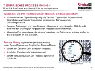 18
Wissen Sie, wie Ihre Prozesse wirklich ablaufen? Sind Sie sich sicher?
 Mit zunehmender Digitalisierung steigt die Zahl der IT-gestützten Prozessabläufe.
Dies führt zu wachsender Komplexität bei sinkender Transparenz der
Geschäftsprozesse.
 Rasante Änderungen und neue Systeme führen dazu, dass die realen Abläufe nicht
mehr mit den ursprünglich vorgesehenen Prozessen übereinstimmen.
 Klassische Prozessanalysen, die sich auf Interviews und Stichproben stützen, stoßen in
dieser Situation an Ihre Grenzen.
Process Mining: Algorithmen-gestützte Analyse
realer Geschäftsprozesse. Empirisches Process Mining
 schafft den Überblick über die realen Prozesse,
 findet den „Flaschenhals“ in Abläufen und
 schafft Voraussetzungen, um Prozesse optimieren
zu können.
Überblick über immer komplexere Unternehmensprozesse.
RINGVORLESUNG | 23. NOVEMBERR 2016 | IISYS HOF | DR. MATTHIAS NAGEL & DR. GEORG JUNG
7. EMPIRISCHES PROCESS MINING 
Bild aus: fhnw.ch
 