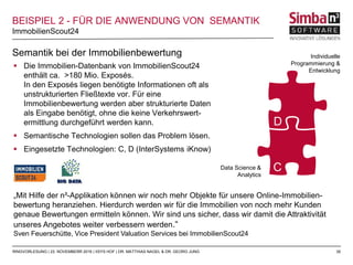 35
„Mit Hilfe der n³-Applikation können wir noch mehr Objekte für unsere Online-Immobilien-
bewertung heranziehen. Hierdurch werden wir für die Immobilien von noch mehr Kunden
genaue Bewertungen ermitteln können. Wir sind uns sicher, dass wir damit die Attraktivität
unseres Angebotes weiter verbessern werden.“
Sven Feuerschütte, Vice President Valuation Services bei ImmobilienScout24
 Die Immobilien-Datenbank von ImmobilienScout24
enthält ca. >180 Mio. Exposés.
In den Exposés liegen benötigte Informationen oft als
unstrukturierten Fließtexte vor. Für eine
Immobilienbewertung werden aber strukturierte Daten
als Eingabe benötigt, ohne die keine Verkehrswert-
ermittlung durchgeführt werden kann.
 Semantische Technologien sollen das Problem lösen.
 Eingesetzte Technologien: C, D (InterSystems iKnow)
ImmobilienScout24
RINGVORLESUNG | 23. NOVEMBERR 2016 | IISYS HOF | DR. MATTHIAS NAGEL & DR. GEORG JUNG
BEISPIEL 2 - FÜR DIE ANWENDUNG VON SEMANTIK
Semantik bei der Immobilienbewertung Individuelle
Programmierung &
Entwicklung
Data Science &
Analytics
D
C
 