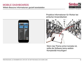 38RINGVORLESUNG | 23. NOVEMBERR 2016 | IISYS HOF | DR. MATTHIAS NAGEL & DR. GEORG JUNG
MOBILE DASHBOARDS
Mittels Beacons Informationen gezielt bereitstellen
Proaktive Informationen für Worker bei
einfacher Anwendbarkeit.
Wenn das Thema schon komplex ist,
sollte die Software keine weitere
Komplexität hinzufügen!
 