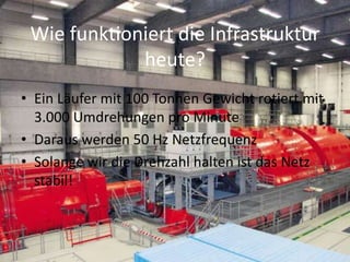 Wie funktioniert die Infrastruktur
heute?
• Ein Läufer mit 100 Tonnen Gewicht rotiert mit
3.000 Umdrehungen pro Minute
• Daraus werden 50 Hz Netzfrequenz
• Solange wir die Drehzahl halten ist das Netz
stabil!
 