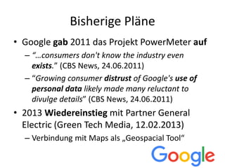 Bisherige Pläne
• Google gab 2011 das Projekt PowerMeter auf
– “…consumers don't know the industry even
exists.” (CBS News, 24.06.2011)
– “Growing consumer distrust of Google's use of
personal data likely made many reluctant to
divulge details” (CBS News, 24.06.2011)
• 2013 Wiedereinstieg mit Partner General
Electric (Green Tech Media, 12.02.2013)
– Verbindung mit Maps als „Geospacial Tool“
 