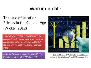 Warum nicht?
The Loss of Location
Privacy in the Cellular Age
(Wicker, 2012)
Bild aus Stephen B. Wicker. „The Loss of Location
Privacy in the Cellular Age“, CACM 50:8, August 2012
„Our view of reality is conditioned by
our position in space and time – not by
our personalities as we like to think.“
(Lawrence Durrell, cited after Wicker,
2012)
„…to be human is to be ‚in place‘.“ (Tim
Cresswell, cited after Wicker, 2012)
 