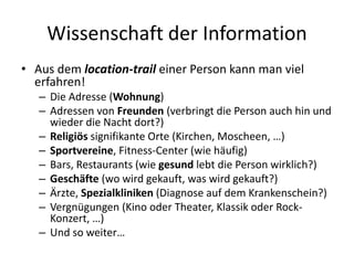 Wissenschaft der Information
• Aus dem location-trail einer Person kann man viel
erfahren!
– Die Adresse (Wohnung)
– Adressen von Freunden (verbringt die Person auch hin und
wieder die Nacht dort?)
– Religiös signifikante Orte (Kirchen, Moscheen, …)
– Sportvereine, Fitness-Center (wie häufig)
– Bars, Restaurants (wie gesund lebt die Person wirklich?)
– Geschäfte (wo wird gekauft, was wird gekauft?)
– Ärzte, Spezialkliniken (Diagnose auf dem Krankenschein?)
– Vergnügungen (Kino oder Theater, Klassik oder Rock-
Konzert, …)
– Und so weiter…
 