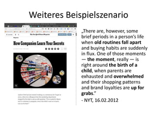 Weiteres Beispielszenario
„There are, however, some
brief periods in a person’s life
when old routines fall apart
and buying habits are suddenly
in flux. One of those moments
— the moment, really — is
right around the birth of a
child, when parents are
exhausted and overwhelmed
and their shopping patterns
and brand loyalties are up for
grabs.”
- NYT, 16.02.2012
 