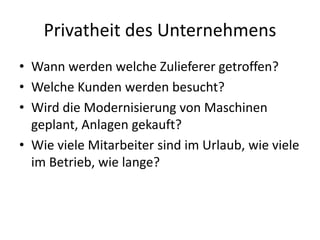 Privatheit des Unternehmens
• Wann werden welche Zulieferer getroffen?
• Welche Kunden werden besucht?
• Wird die Modernisierung von Maschinen
geplant, Anlagen gekauft?
• Wie viele Mitarbeiter sind im Urlaub, wie viele
im Betrieb, wie lange?
 