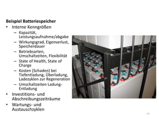 Beispiel Batteriespeicher
• Interne Kenngrößen
– Kapazität,
Leistungsaufnahme/abgabe
– Wirkungsgrad, Eigenverlust,
Speicherdauer
– Betriebsarten,
Umschaltzeiten, Flexibilität
– State of Health, State of
Charge
– Kosten (Schaden) bei
Tiefentladung, Überladung,
Ladezyklen zur Regeneration
– Umschaltzeiten Ladung-
Entladung
• Investitions- und
Abschreibungszeiträume
• Wartungs- und
Austauschzyklen
68
 