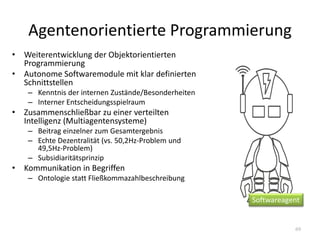 Agentenorientierte Programmierung
69
• Weiterentwicklung der Objektorientierten
Programmierung
• Autonome Softwaremodule mit klar definierten
Schnittstellen
– Kenntnis der internen Zustände/Besonderheiten
– Interner Entscheidungsspielraum
• Zusammenschließbar zu einer verteilten
Intelligenz (Multiagentensysteme)
– Beitrag einzelner zum Gesamtergebnis
– Echte Dezentralität (vs. 50,2Hz-Problem und
49,5Hz-Problem)
– Subsidiaritätsprinzip
• Kommunikation in Begriffen
– Ontologie statt Fließkommazahlbeschreibung
Softwareagent
 
