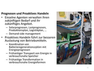 Prognosen und Proaktives Handeln
• Einzelne Agenten verwalten ihren
zukünftigen Bedarf und ihr
zukünftiges Angebot.
– Solarprognosen, Lastprognosen,
Produktionsplan, Logistikplan, …
– Demand-side management
• Proaktives Handeln führt zur besseren
Auslastung von Betriebsmitteln.
– Koordination von
Batterieregenerationszyklen mit
Energieprognosen
– Frühzeitiger Transport von Energie in
verbrauchsnahe Speicher
– Frühzeitige Transformation in
verbrauchsnahe Energieformen
73
 