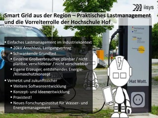 76
 Einfaches Lastmanagement im Industriekontext
 20kV Anschluss, Lastgangvertrag
 Schwankende Grundlast
 Einzelne Großverbraucher, planbar / nicht
planbar, verschiebbar / nicht verschiebbar
 Eigene Erzeuger, entstehendes Energie-
/Klimaschutzkonzept
 Vernetzt und zukunftssicher
 Weitere Softwareentwicklung
 Konzept- und Ideenentwicklung
 Praxistest!
 Neues Forschungsinstitut für Wasser- und
Energiemanagement
Smart Grid aus der Region – Praktisches Lastmanagement
und die Vorreiterrolle der Hochschule Hof
 