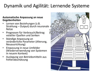 Dynamik und Agilität: Lernende Systeme
77
Automatische Anpassung an neue
Gegebenheiten
• Lernen von Beziehungen (z.B.
Strahlung – Output) durch neuronale
Netze
• Prognosen für Verbrauch/Beitrag
volatiler Quellen und Senken
• Ständige Anpassung an
veränderliche Parameter (Alterung,
Neuausrichtung)
• Einpassung in neue Umfelder
(Wiederverwendung von Systemen
in neuem Kontext)
• Auslegung von Betriebsmitteln aus
Fehlerabschätzung
 