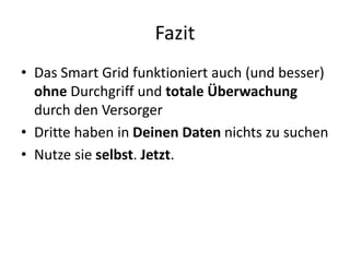 Fazit
• Das Smart Grid funktioniert auch (und besser)
ohne Durchgriff und totale Überwachung
durch den Versorger
• Dritte haben in Deinen Daten nichts zu suchen
• Nutze sie selbst. Jetzt.
 