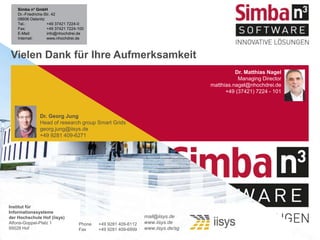 Vielen Dank für Ihre Aufmerksamkeit
Phone +49 9281 409-6112
Fax +49 9281 409-6899
mail@iisys.de
www.iisys.de
www.iisys.de/sg
Institut für
Informationssysteme
der Hochschule Hof (iisys)
Alfons-Goppel-Platz 1
95028 Hof
Simba n³ GmbH
Dr.-Friedrichs-Str. 42
08606 Oelsnitz
Tel.: +49 37421 7224-0
Fax: +49 37421 7224-100
E-Mail: info@nhochdrei.de
Internet: www.nhochdrei.de
Dr. Matthias Nagel
Managing Director
matthias.nagel@nhochdrei.de
+49 (37421) 7224 - 101
Dr. Georg Jung
Head of research group Smart Grids
georg.jung@iisys.de
+49 9281 409-6271
 
