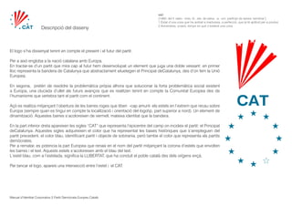 Manual d’Identitat Corporativa Partit Demòcrata Europeu Català
saó 	
[1460; del ll. satio, -onis, íd., der. de satus, -a, -um, participi de serere ‘sembrar’]	
1 Estat d’una cosa que ha arribat a maduresa, a perfecció, que ja té aptitud per a produir.
2 Avinentesa, ocasió, temps en què s’esdevé una cosa.
Descripció del disseny
El logo s’ha dissenyat tenint en compte el present i el futur del partit.
Per a això engloba a la nació catalana amb Europa.
En tractar-se d’un partit que mira cap al futur hem desenvolupat un element que juga una doble vessant: en primer
lloc representa la bandera de Catalunya que abstractament siluetegen el Principat deCatalunya, des d’on fem la Unió
Europea.
En segona, pretén de resoldre la problemàtica pròpia alhora que solucionar la forta problemàtica social existent
a Europa, una clucada d’ullet als futurs avanços que es realitzen tenint en compte la Comunitat Europea des de
l’humanisme que vertebra tant el partit com el continent.
Açò es realitza mitjançant l’obertura de les barres roges que tiben -cap amunt- els estels en l’extrem que recau sobre
Europa (sempre quan es tingui en compte la localització i orientació del logotip, part superior a nord). Un element de
dinamització. Aquestes barres s’acoloreixen de vermell, mateixa identitat que la bandera.
En la part inferior dreta apareixen les sigles “CAT” que representa l’epicentre del camp on incideix el partit: el Principat
deCatalunya. Aquestes sigles adquireixen el color que ha representat les bases històriques que s’arrepleguen del
partit precedent, el color blau, identificant partit i objecte de sobirania. però tambe el color que representa als partits
demòcrates.
Per a rematar, es potencia la part Europea que renaix en el nom del partit mitjançant la corona d’estels que envolten
les barres i el text. Aquests estels s’acoloreixen amb el blau del text.
L’estel blau, com a l’estelada, significa la LLIBERTAT, que ha conduít el poble català des dels orígens ençà.
Per tancar el logo, apareix una intersecció entre l’estel i el CAT.
 
