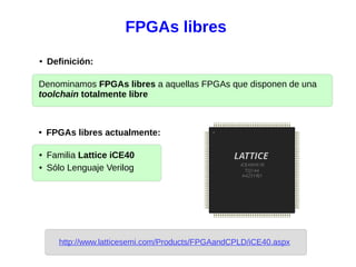 FPGAs libres
● Familia Lattice iCE40
● Sólo Lenguaje Verilog
Denominamos FPGAs libres a aquellas FPGAs que disponen de una
toolchain totalmente libre
● Definición:
● FPGAs libres actualmente:
http://www.latticesemi.com/Products/FPGAandCPLD/iCE40.aspx
 