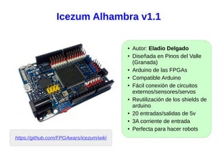 Icezum Alhambra v1.1
● Autor: Eladio Delgado
● Diseñada en Pinos del Valle
(Granada)
● Arduino de las FPGAs
● Compatible Arduino
● Fácil conexión de circuitos
externos/sensores/servos
● Reutilización de los shields de
arduino
● 20 entradas/salidas de 5v
● 3A corriente de entrada
● Perfecta para hacer robots
https://github.com/FPGAwars/icezum/wiki
 