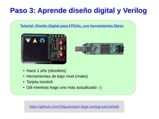Tutorial: Diseño Digital para FPGAs, con herramientas libres
Paso 3: Aprende diseño digital y Verilog
https://github.com/Obijuan/open-fpga-verilog-tutorial/wiki
● Hace 1 año (obsoleto)
● Herramientas de bajo nivel (make)
● Tarjeta icestick
● Útil mientras hago uno más actualizado :-)
 