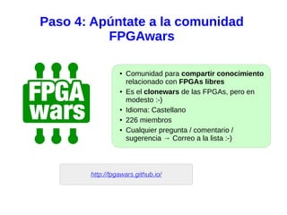Paso 4: Apúntate a la comunidad
FPGAwars
● Comunidad para compartir conocimiento
relacionado con FPGAs libres
● Es el clonewars de las FPGAs, pero en
modesto :-)
● Idioma: Castellano
● 226 miembros
● Cualquier pregunta / comentario /
sugerencia → Correo a la lista :-)
http://fpgawars.github.io/
 