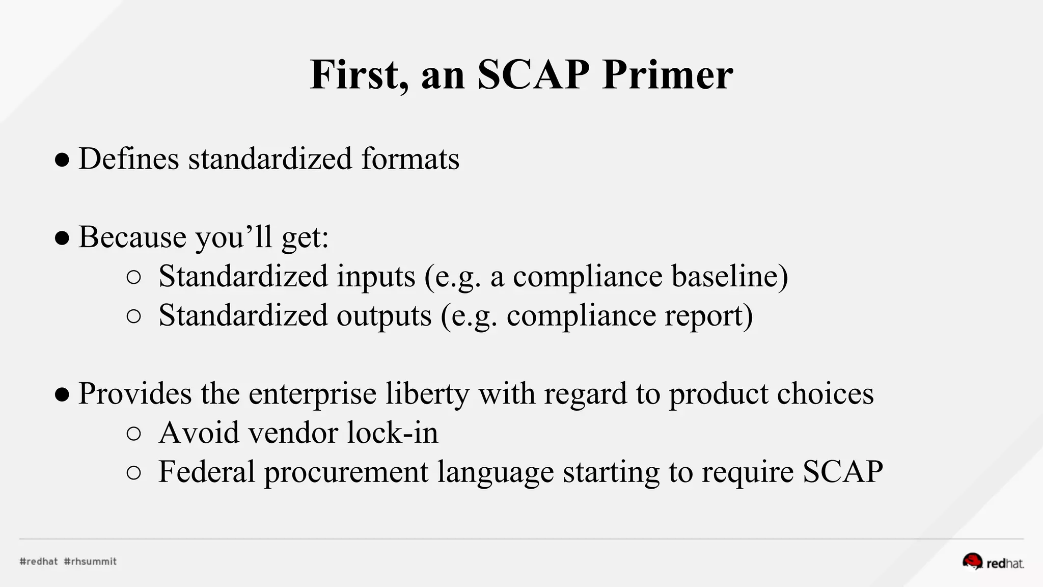 First, an SCAP Primer
● Defines standardized formats
● Because you’ll get:
○ Standardized inputs (e.g. a compliance baseline)
○ Standardized outputs (e.g. compliance report)
● Provides the enterprise liberty with regard to product choices
○ Avoid vendor lock-in
○ Federal procurement language starting to require SCAP
 