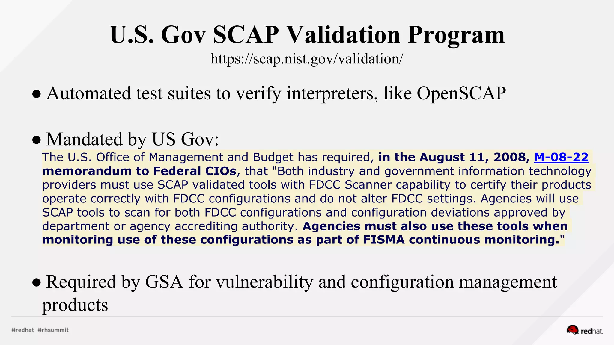 U.S. Gov SCAP Validation Program
https://scap.nist.gov/validation/
● Automated test suites to verify interpreters, like OpenSCAP
● Mandated by US Gov:
The U.S. Office of Management and Budget has required, in the August 11, 2008, M-08-22
memorandum to Federal CIOs, that "Both industry and government information technology
providers must use SCAP validated tools with FDCC Scanner capability to certify their products
operate correctly with FDCC configurations and do not alter FDCC settings. Agencies will use
SCAP tools to scan for both FDCC configurations and configuration deviations approved by
department or agency accrediting authority. Agencies must also use these tools when
monitoring use of these configurations as part of FISMA continuous monitoring."
● Required by GSA for vulnerability and configuration management
products
 