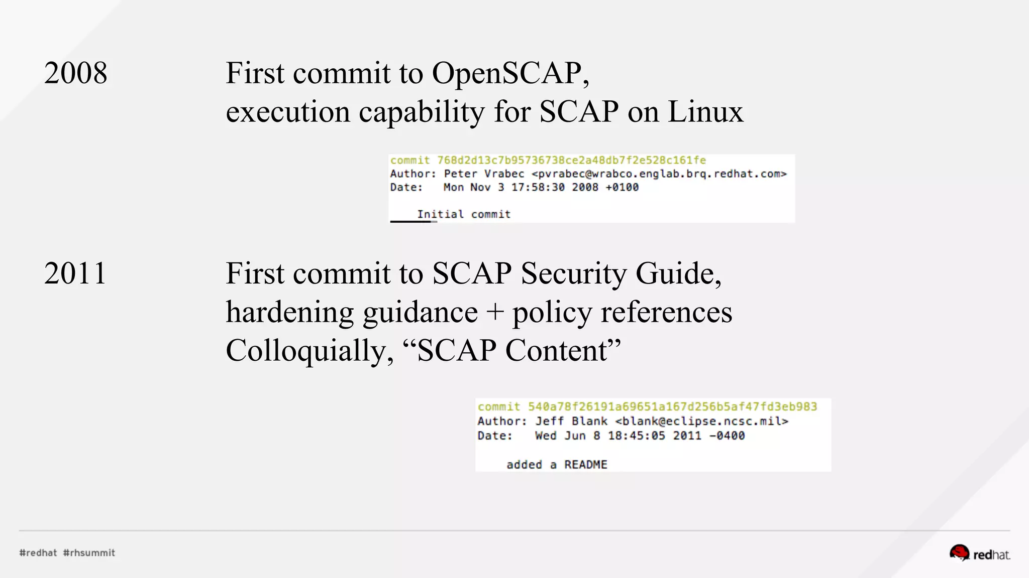 2008 First commit to OpenSCAP,
execution capability for SCAP on Linux
2011 First commit to SCAP Security Guide,
hardening guidance + policy references
Colloquially, “SCAP Content”
 