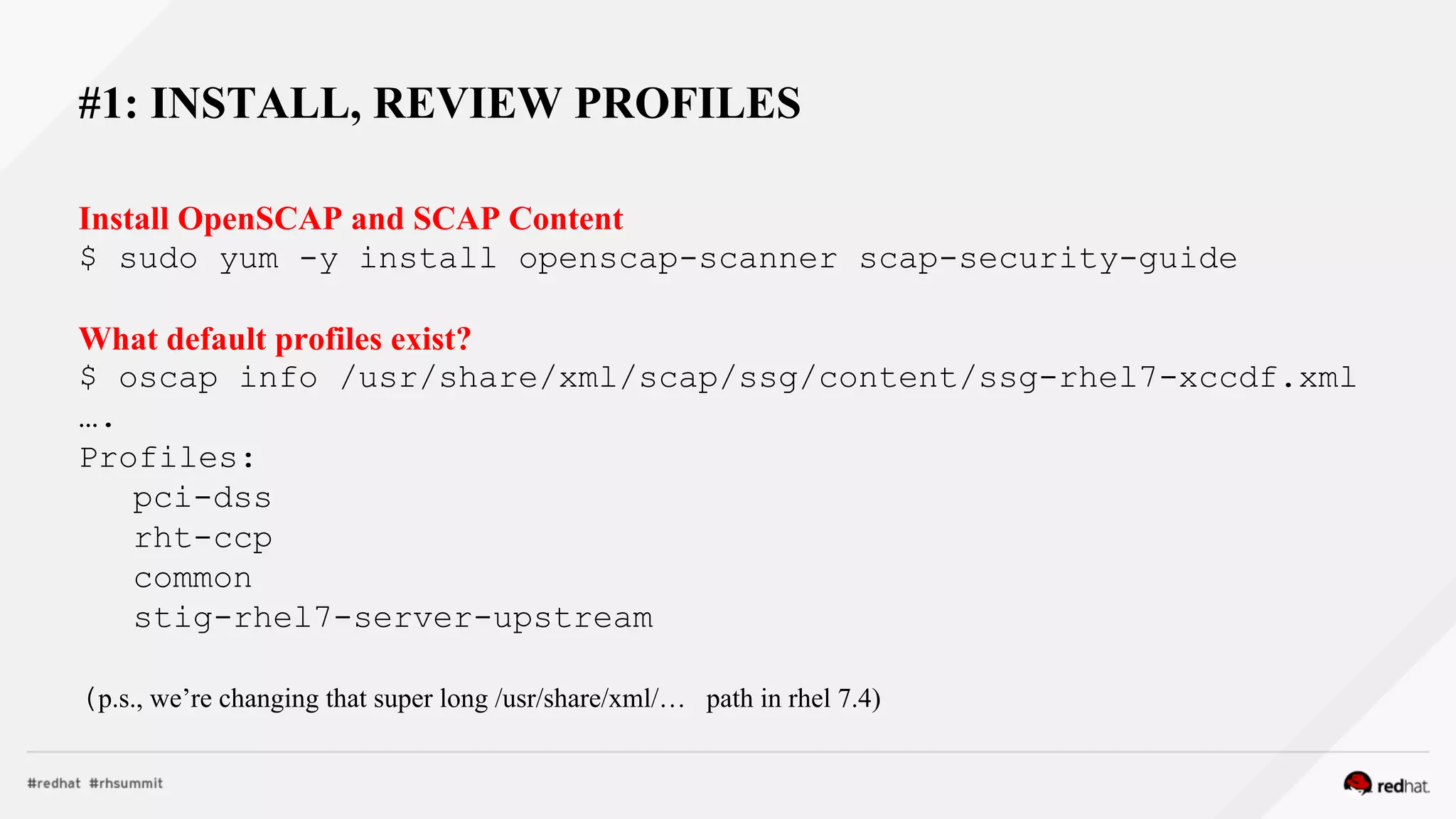 #1: INSTALL, REVIEW PROFILES
Install OpenSCAP and SCAP Content
$ sudo yum -y install openscap-scanner scap-security-guide
What default profiles exist?
$ oscap info /usr/share/xml/scap/ssg/content/ssg-rhel7-xccdf.xml
….
Profiles:
pci-dss
rht-ccp
common
stig-rhel7-server-upstream
(p.s., we’re changing that super long /usr/share/xml/… path in rhel 7.4)
 