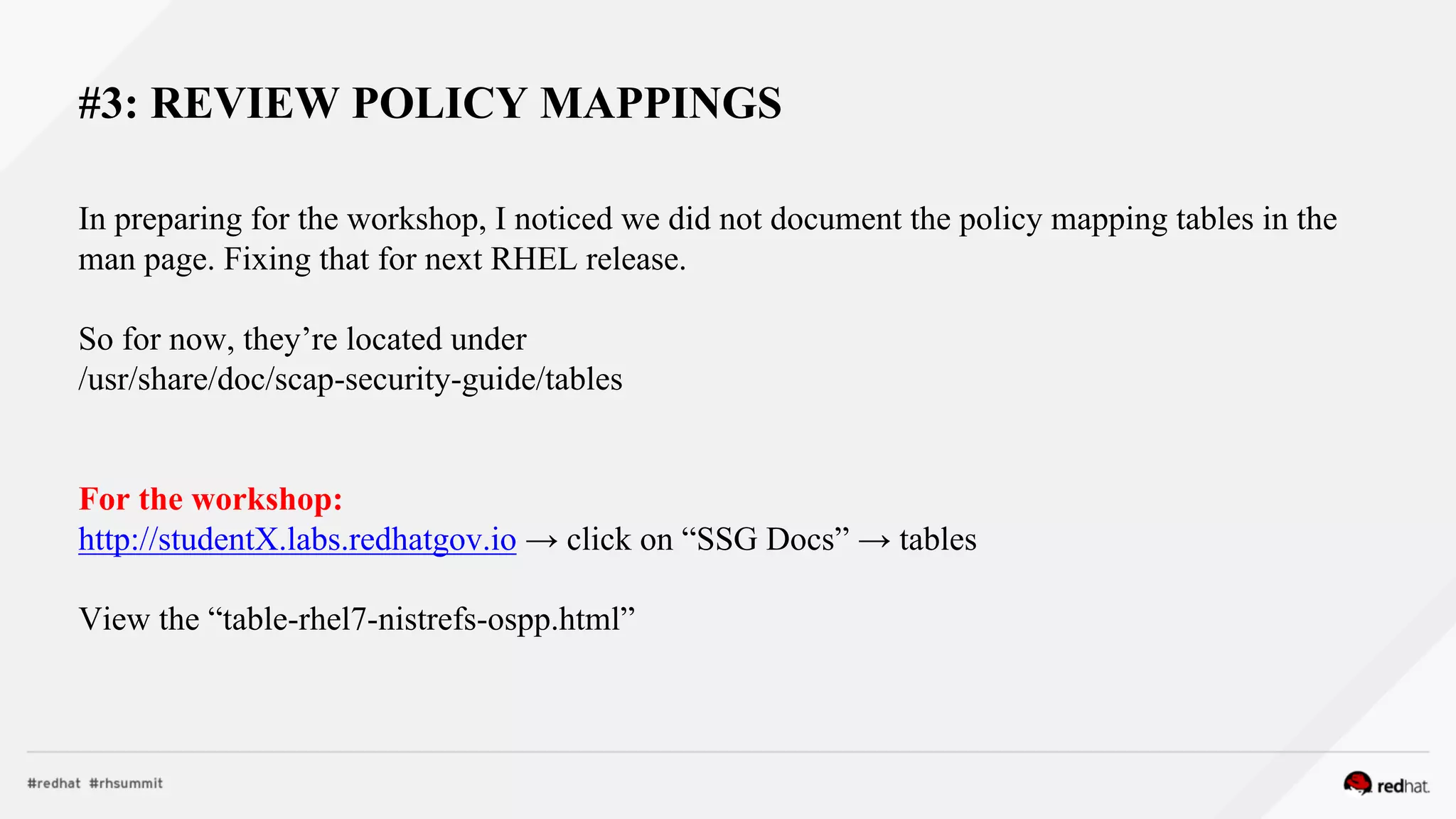 #3: REVIEW POLICY MAPPINGS
In preparing for the workshop, I noticed we did not document the policy mapping tables in the
man page. Fixing that for next RHEL release.
So for now, they’re located under
/usr/share/doc/scap-security-guide/tables
For the workshop:
http://studentX.labs.redhatgov.io → click on “SSG Docs” → tables
View the “table-rhel7-nistrefs-ospp.html”
 
