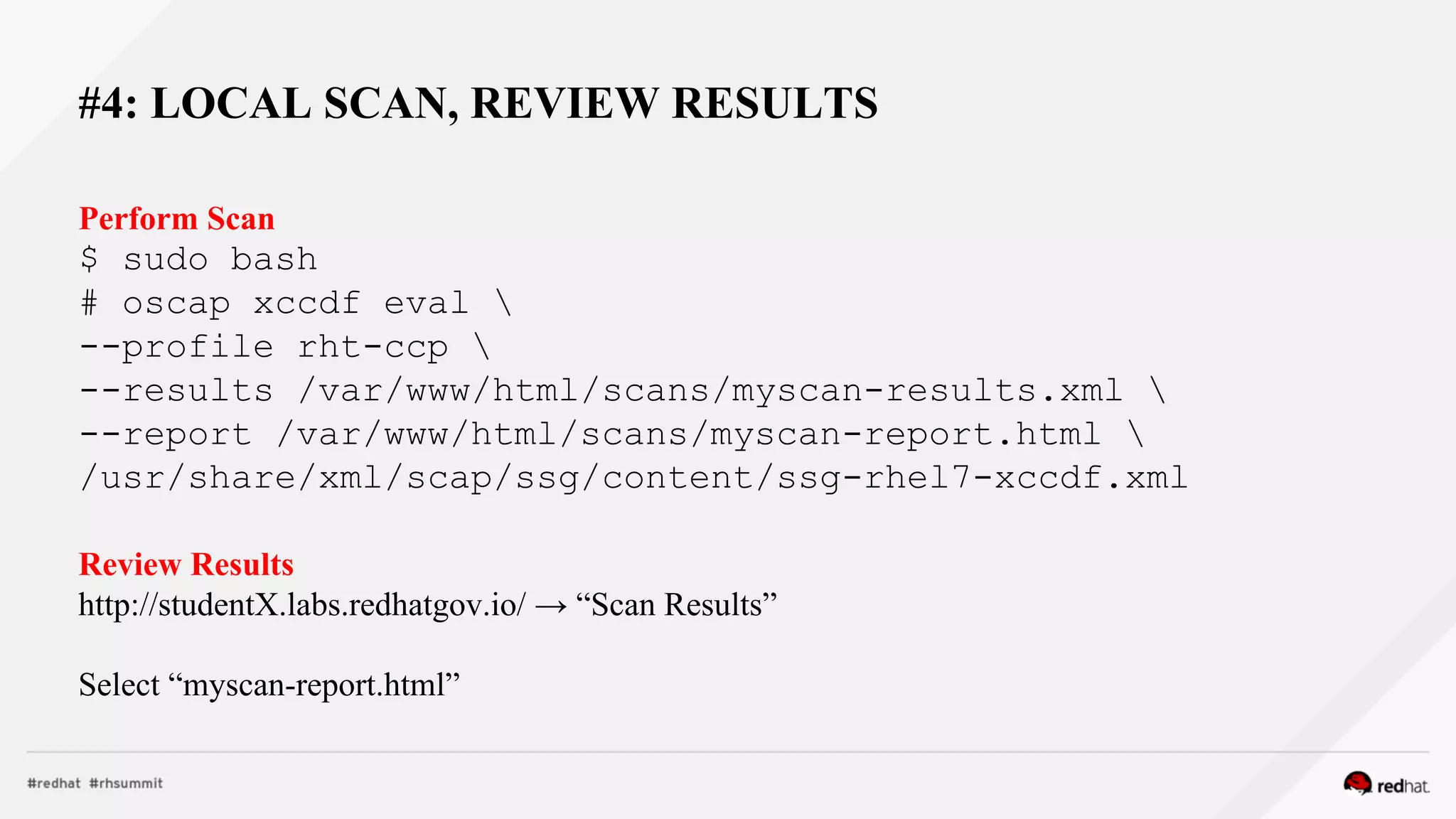 #4: LOCAL SCAN, REVIEW RESULTS
Perform Scan
$ sudo bash
# oscap xccdf eval 
--profile rht-ccp 
--results /var/www/html/scans/myscan-results.xml 
--report /var/www/html/scans/myscan-report.html 
/usr/share/xml/scap/ssg/content/ssg-rhel7-xccdf.xml
Review Results
http://studentX.labs.redhatgov.io/ → “Scan Results”
Select “myscan-report.html”
 