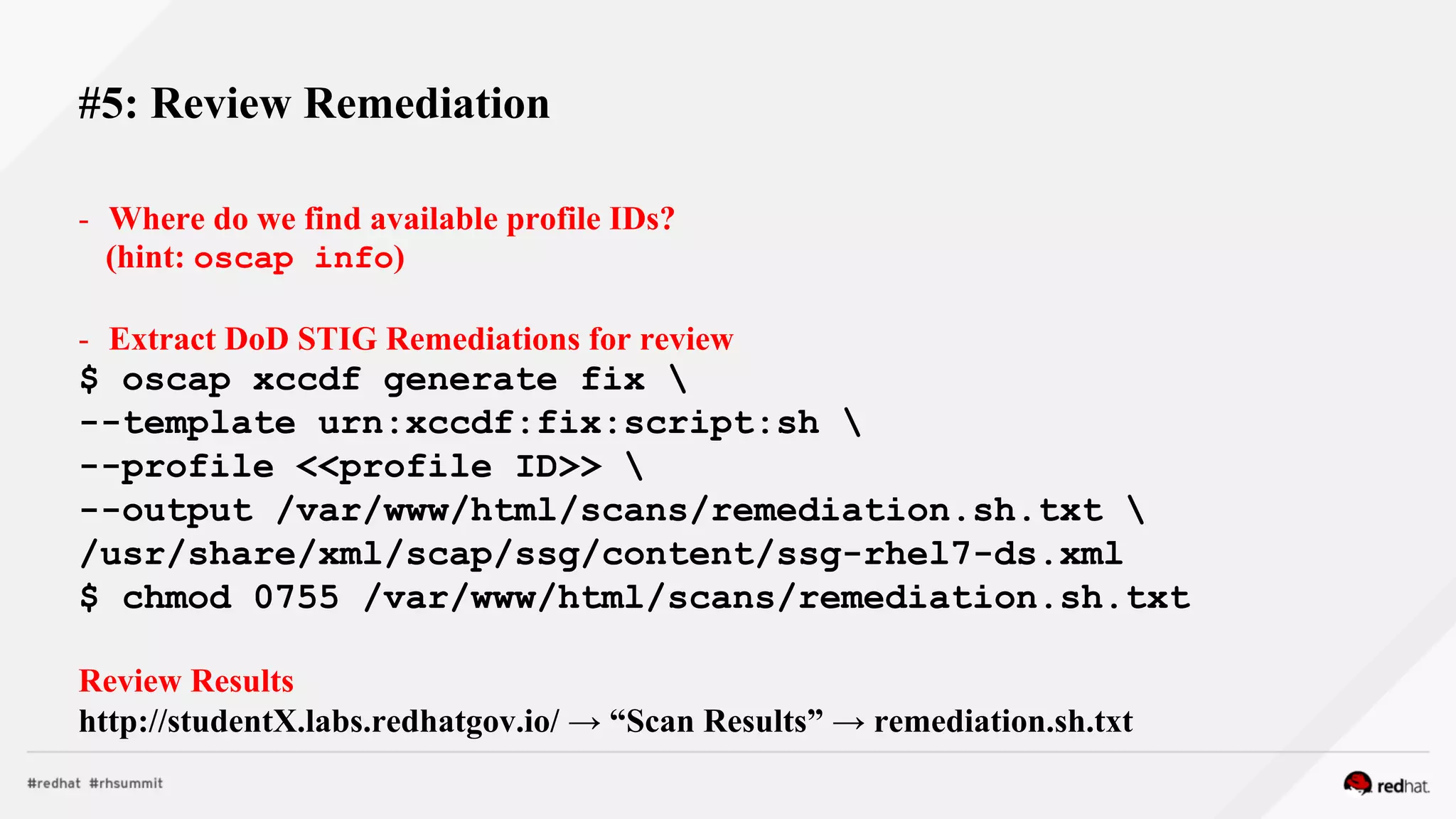 - Where do we find available profile IDs?
(hint: oscap info)
- Extract DoD STIG Remediations for review
$ oscap xccdf generate fix 
--template urn:xccdf:fix:script:sh 
--profile <<profile ID>> 
--output /var/www/html/scans/remediation.sh.txt 
/usr/share/xml/scap/ssg/content/ssg-rhel7-ds.xml
$ chmod 0755 /var/www/html/scans/remediation.sh.txt
Review Results
http://studentX.labs.redhatgov.io/ → “Scan Results” → remediation.sh.txt
#5: Review Remediation
 