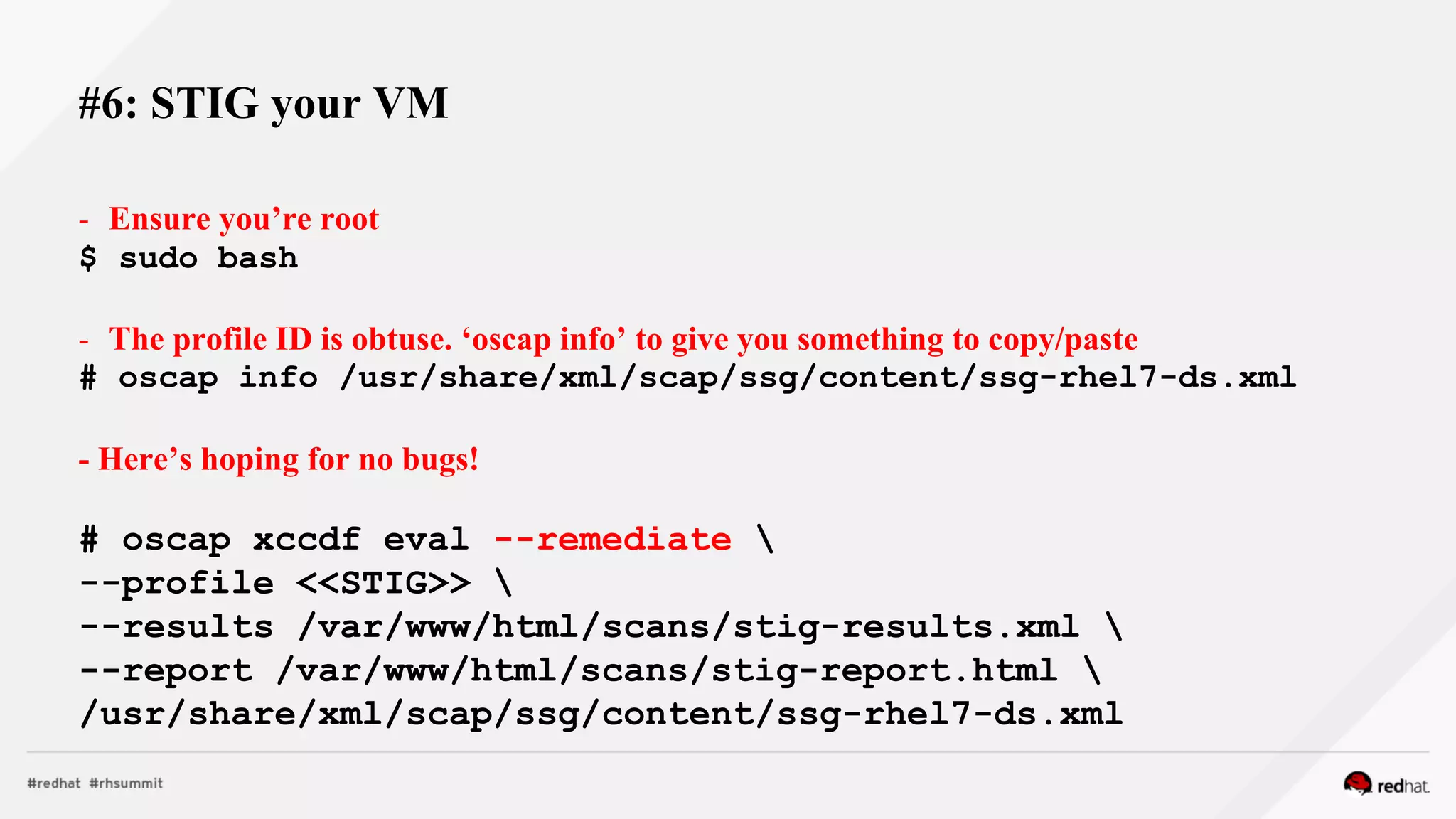 #6: STIG your VM
- Ensure you’re root
$ sudo bash
- The profile ID is obtuse. ‘oscap info’ to give you something to copy/paste
# oscap info /usr/share/xml/scap/ssg/content/ssg-rhel7-ds.xml
- Here’s hoping for no bugs!
# oscap xccdf eval --remediate 
--profile <<STIG>> 
--results /var/www/html/scans/stig-results.xml 
--report /var/www/html/scans/stig-report.html 
/usr/share/xml/scap/ssg/content/ssg-rhel7-ds.xml
 