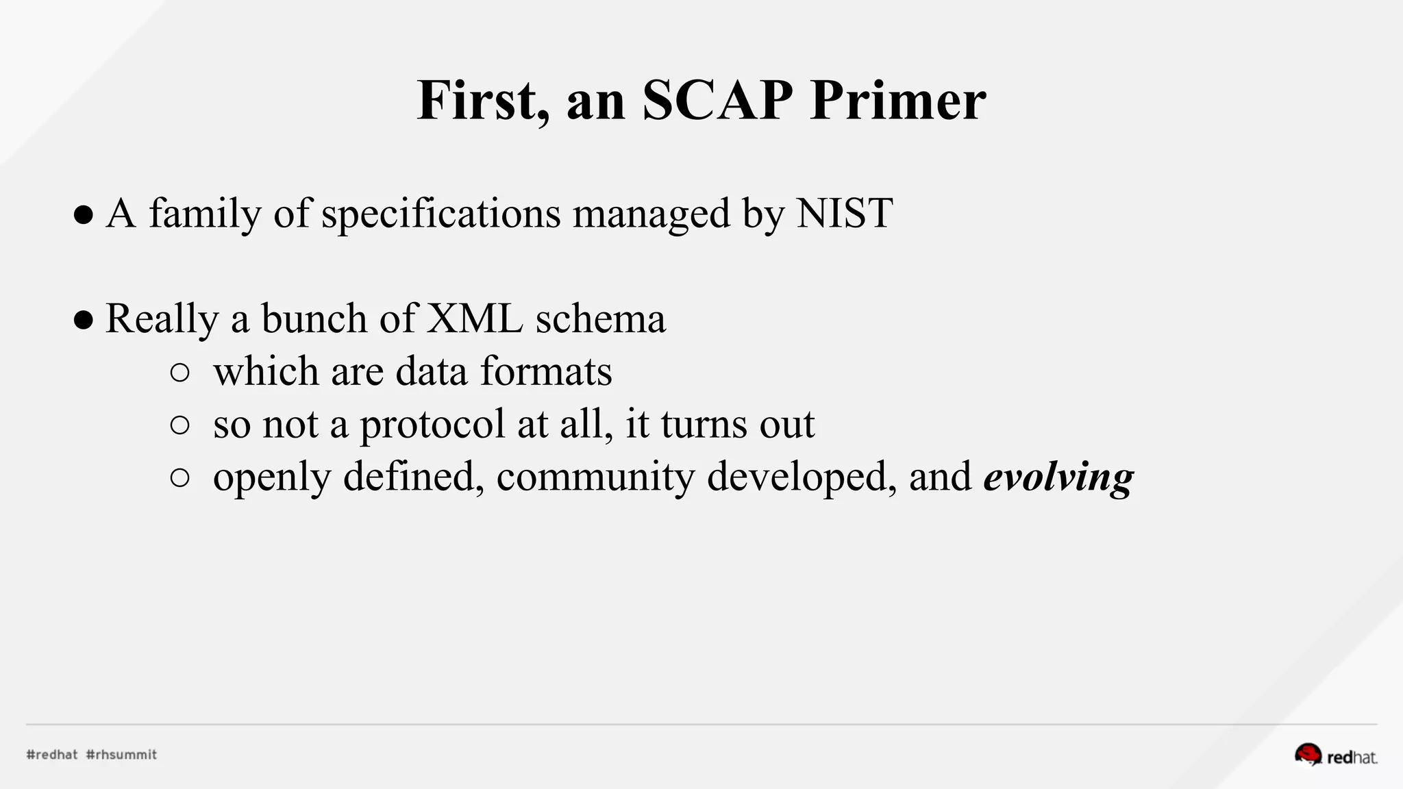 First, an SCAP Primer
● A family of specifications managed by NIST
● Really a bunch of XML schema
○ which are data formats
○ so not a protocol at all, it turns out
○ openly defined, community developed, and evolving
 