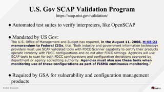U.S. Gov SCAP Validation Program
https://scap.nist.gov/validation/
● Automated test suites to verify interpreters, like OpenSCAP
● Mandated by US Gov:
The U.S. Office of Management and Budget has required, in the August 11, 2008, M-08-22
memorandum to Federal CIOs, that "Both industry and government information technology
providers must use SCAP validated tools with FDCC Scanner capability to certify their products
operate correctly with FDCC configurations and do not alter FDCC settings. Agencies will use
SCAP tools to scan for both FDCC configurations and configuration deviations approved by
department or agency accrediting authority. Agencies must also use these tools when
monitoring use of these configurations as part of FISMA continuous monitoring."
● Required by GSA for vulnerability and configuration management
products
 